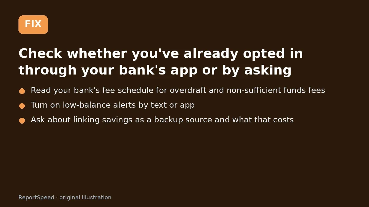 Fix steps: Check whether you've already opted in through your bank's…; Read your bank's fee schedule for overdraft and…; Turn on low-balance alerts by text or app