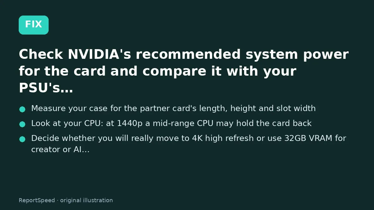 Fix steps: Check NVIDIA's recommended system power for the card and…; Measure your case for the partner card's length; Look at your CPU