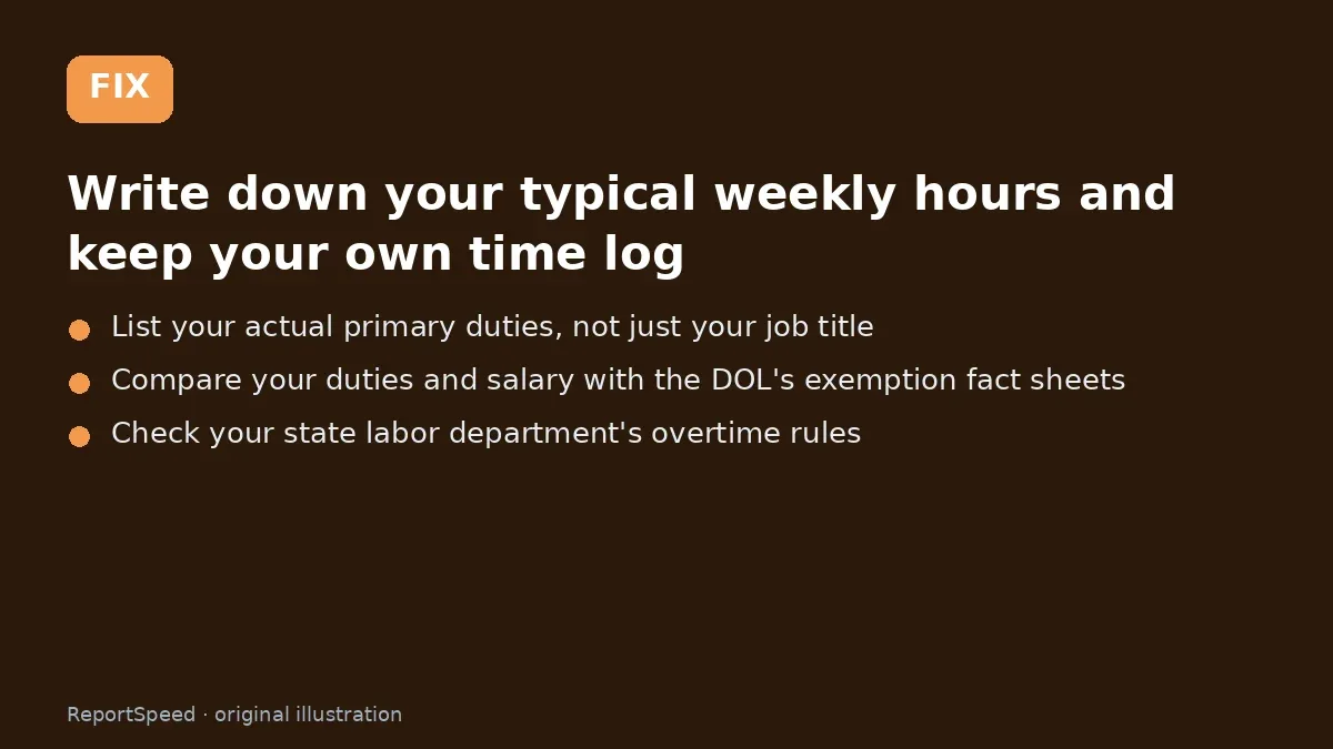 Fix steps: Write down your typical weekly hours and keep your own time…; List your actual primary duties, not just your job title; Compare your duties and salary with the DOL's exemption…