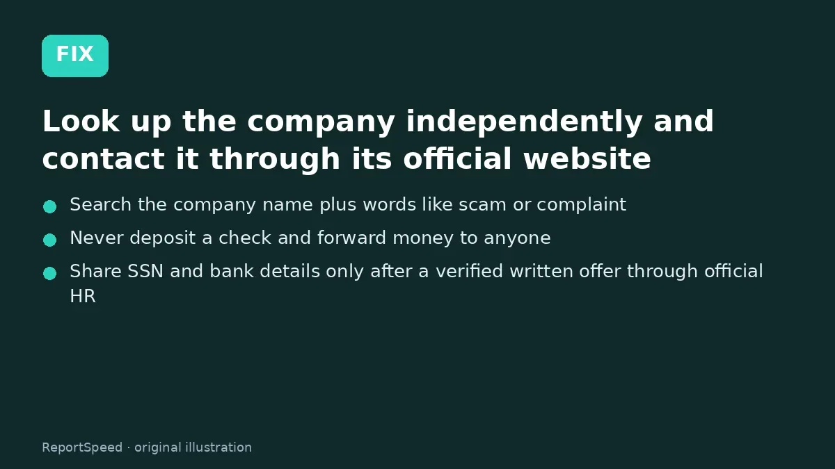 Fix steps: Look up the company independently and contact it through…; Search the company name plus words like scam or complaint; Never deposit a check and forward money to anyone