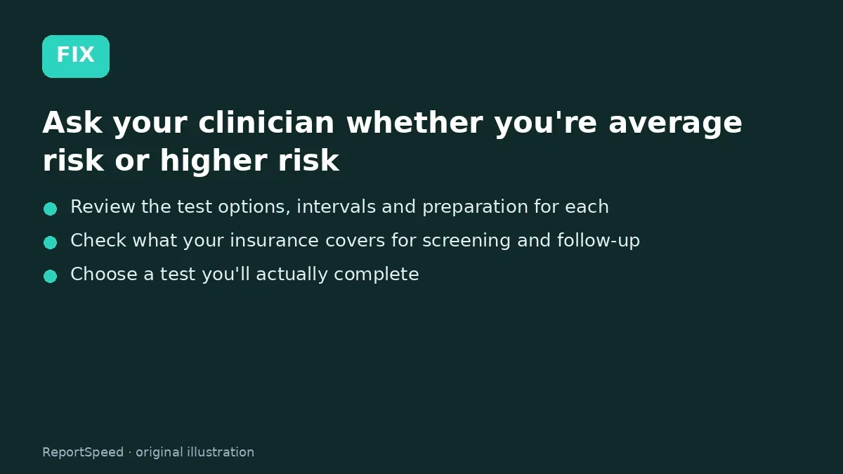 Fix steps: Ask your clinician whether you're average risk or higher…; Review the test options, intervals and preparation for each; Check what your insurance covers for screening and follow-up
