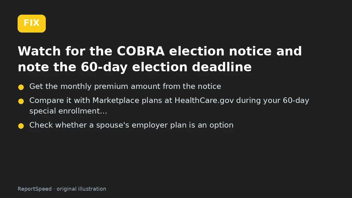 Fix steps: Watch for the COBRA election notice and note the 60-day…; Get the monthly premium amount from the notice; Compare it with Marketplace plans at HealthCare.gov during…
