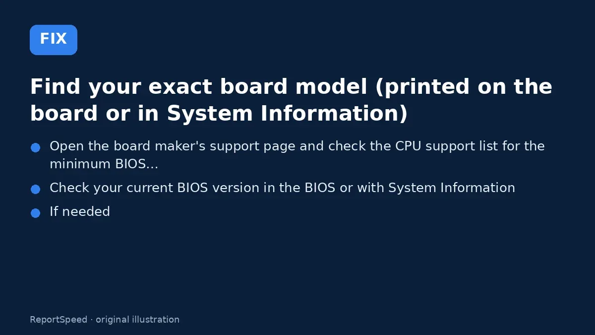 Fix steps: Find your exact board model (printed on the board or in…; Open the board maker's support page and check the CPU…; Check your current BIOS version in the BIOS or with System…