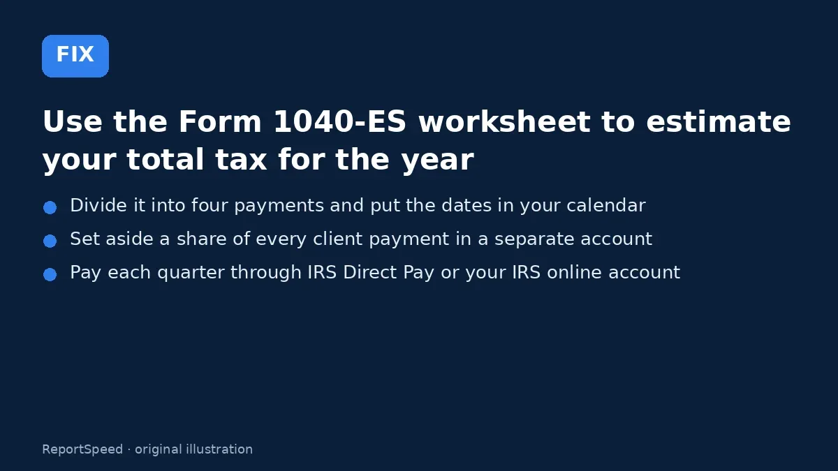 Fix steps: Use the Form 1040-ES worksheet to estimate your total tax…; Divide it into four payments and put the dates in your…; Set aside a share of every client payment in a separate…