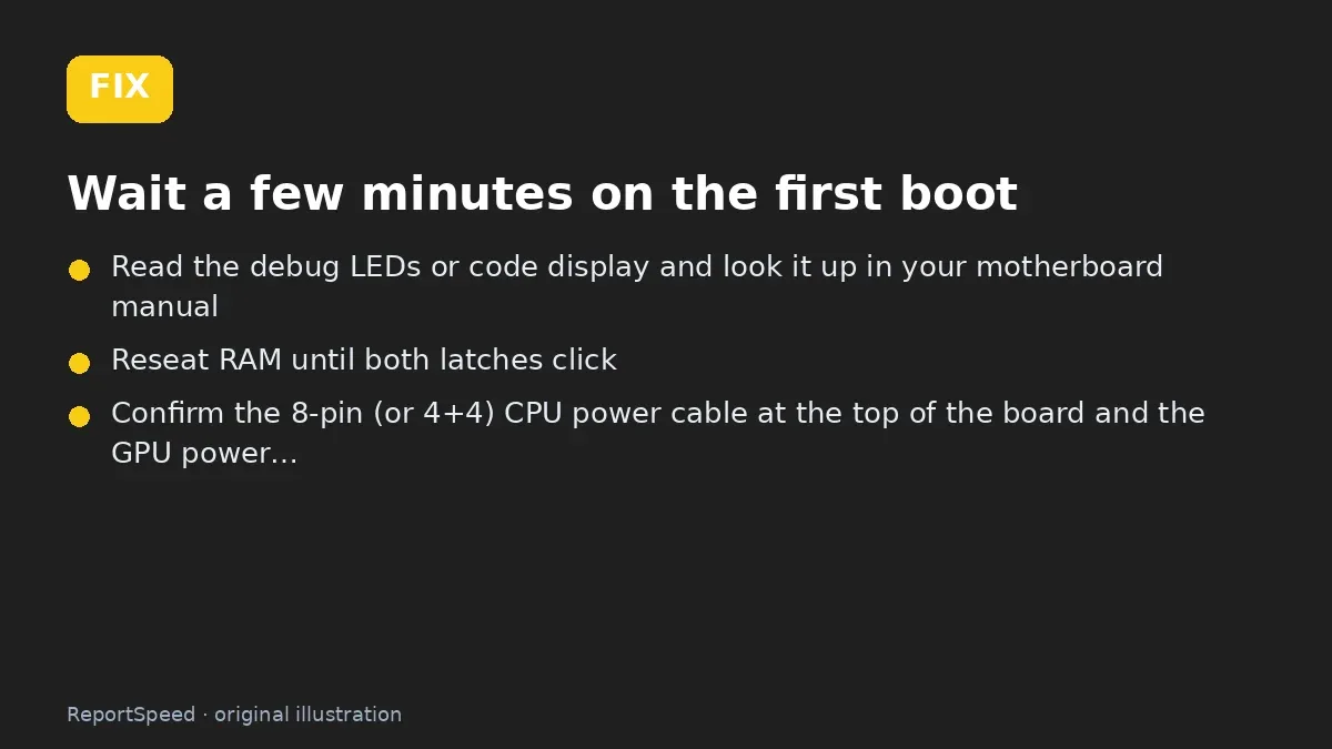 Fix steps: Wait a few minutes on the first boot; Read the debug LEDs or code display and look it up in your…; Reseat RAM until both latches click
